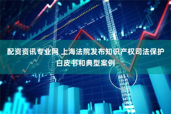 配资资讯专业网 上海法院发布知识产权司法保护白皮书和典型案例