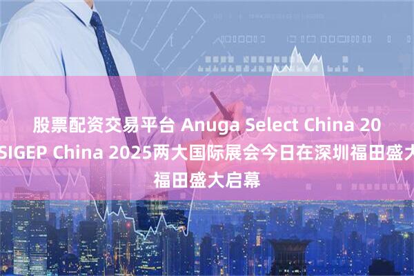 股票配资交易平台 Anuga Select China 2025与SIGEP China 2025两大国际展会今日在深圳福田盛大启幕