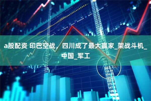 a股配资 印巴空战，四川成了最大赢家_架战斗机_中国_军工
