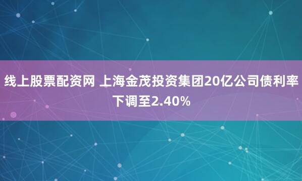 线上股票配资网 上海金茂投资集团20亿公司债利率下调至2.40%