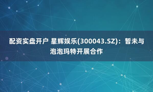 配资实盘开户 星辉娱乐(300043.SZ)：暂未与泡泡玛特开展合作