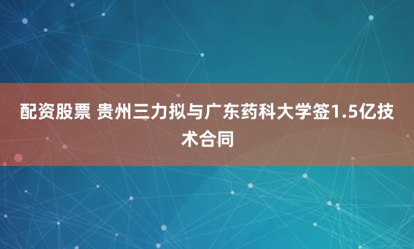 配资股票 贵州三力拟与广东药科大学签1.5亿技术合同
