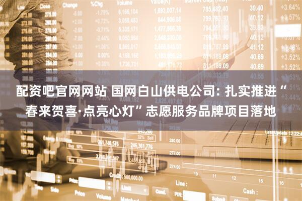 配资吧官网网站 国网白山供电公司: 扎实推进“春来贺喜·点亮心灯”志愿服务品牌项目落地