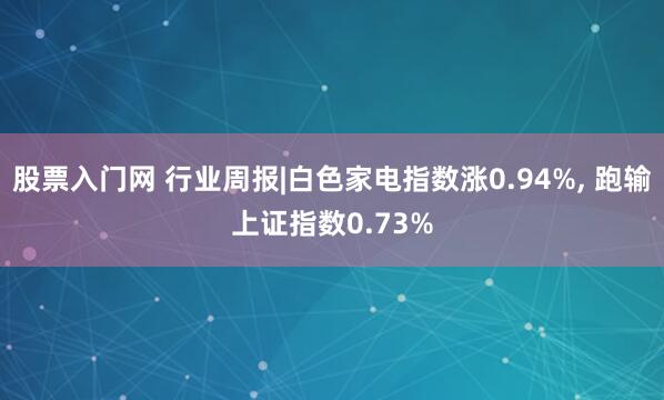 股票入门网 行业周报|白色家电指数涨0.94%, 跑输上证指数0.73%