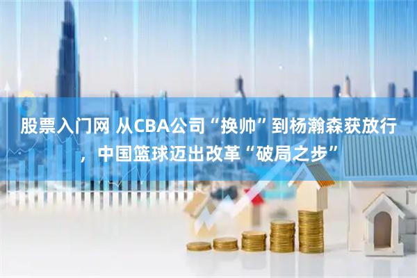 股票入门网 从CBA公司“换帅”到杨瀚森获放行，中国篮球迈出改革“破局之步”