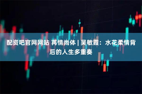 配资吧官网网站 苒情尚体 | 吴敏霞：水花柔情背后的人生多重奏