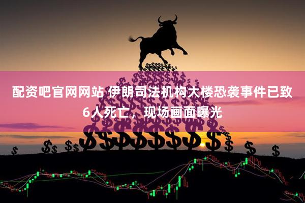 配资吧官网网站 伊朗司法机构大楼恐袭事件已致6人死亡，现场画面曝光