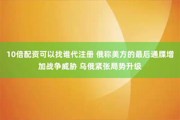 10倍配资可以找谁代注册 俄称美方的最后通牒增加战争威胁 乌俄紧张局势升级