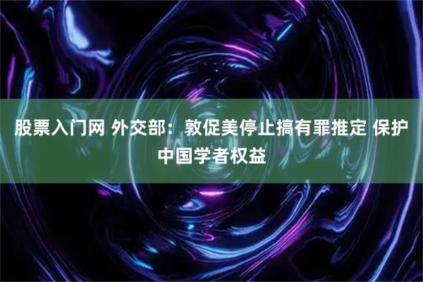 股票入门网 外交部：敦促美停止搞有罪推定 保护中国学者权益