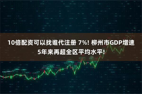 10倍配资可以找谁代注册 7%! 柳州市GDP增速5年来再超全区平均水平!