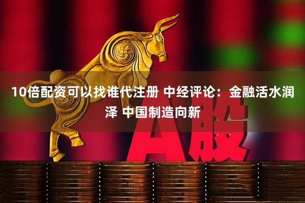 10倍配资可以找谁代注册 中经评论：金融活水润泽 中国制造向新
