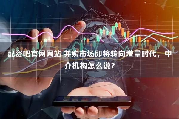 配资吧官网网站 并购市场即将转向增量时代，中介机构怎么说？