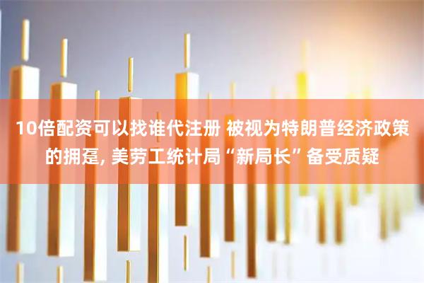 10倍配资可以找谁代注册 被视为特朗普经济政策的拥趸, 美劳工统计局“新局长”备受质疑