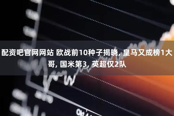 配资吧官网网站 欧战前10种子揭晓, 皇马又成榜1大哥, 国米第3, 英超仅2队