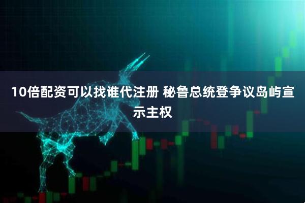 10倍配资可以找谁代注册 秘鲁总统登争议岛屿宣示主权