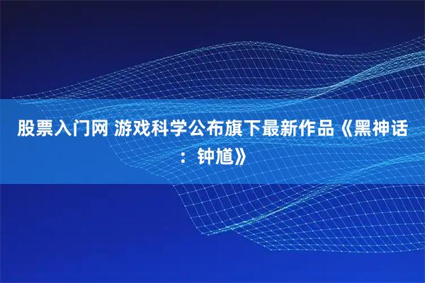 股票入门网 游戏科学公布旗下最新作品《黑神话：钟馗》