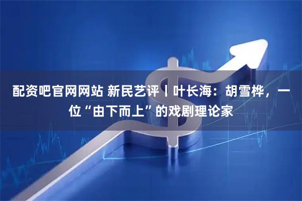 配资吧官网网站 新民艺评丨叶长海：胡雪桦，一位“由下而上”的戏剧理论家