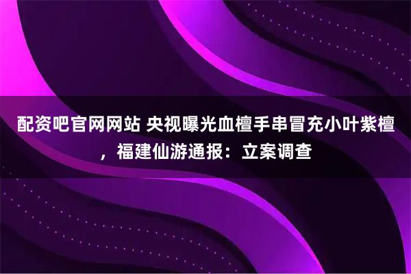 配资吧官网网站 央视曝光血檀手串冒充小叶紫檀，福建仙游通报：立案调查