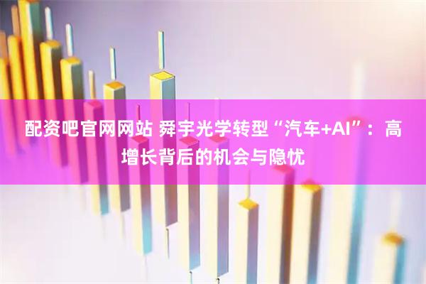 配资吧官网网站 舜宇光学转型“汽车+AI”：高增长背后的机会与隐忧