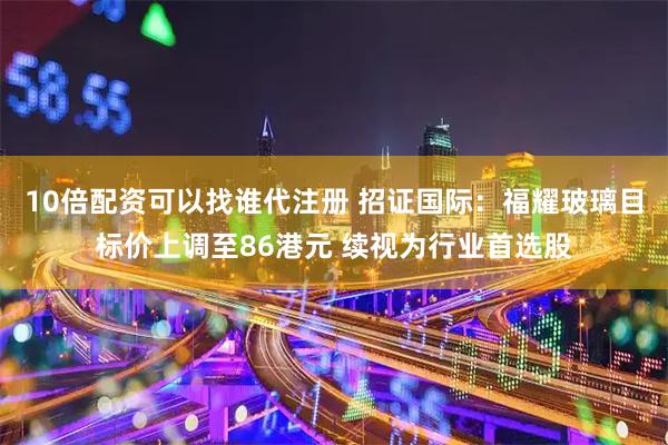 10倍配资可以找谁代注册 招证国际：福耀玻璃目标价上调至86港元 续视为行业首选股