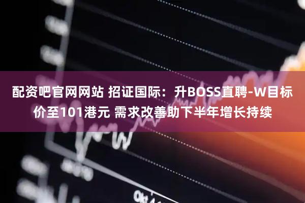 配资吧官网网站 招证国际：升BOSS直聘-W目标价至101港元 需求改善助下半年增长持续