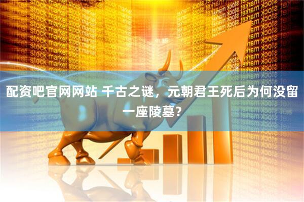 配资吧官网网站 千古之谜，元朝君王死后为何没留一座陵墓？